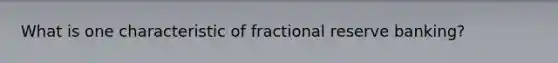 What is one characteristic of fractional reserve banking?