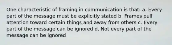 One characteristic of framing in communication is that: a. Every part of the message must be explicitly stated b. Frames pull attention toward certain things and away from others c. Every part of the message can be ignored d. Not every part of the message can be ignored