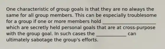 One characteristic of group goals is that they are no always the same for all group members. This can be especially troublesome for a group if one or more members hold _______________________ which are secretly held personal goals that are at cross-purpose with the group goal. In such cases the _____________ can ultimately sabotage the group's efforts.