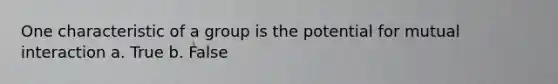 One characteristic of a group is the potential for mutual interaction a. True b. False
