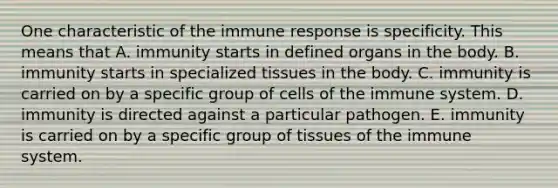 One characteristic of the immune response is specificity. This means that A. immunity starts in defined organs in the body. B. immunity starts in specialized tissues in the body. C. immunity is carried on by a specific group of <a href='https://www.questionai.com/knowledge/kEGzZ28NfR-cells-of-the-immune-system' class='anchor-knowledge'>cells of the immune system</a>. D. immunity is directed against a particular pathogen. E. immunity is carried on by a specific group of tissues of the immune system.