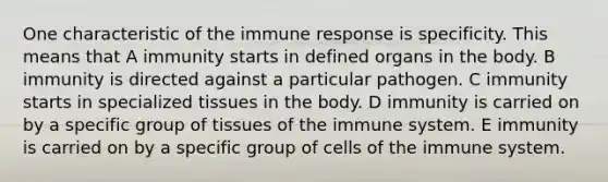 One characteristic of the immune response is specificity. This means that A immunity starts in defined organs in the body. B immunity is directed against a particular pathogen. C immunity starts in specialized tissues in the body. D immunity is carried on by a specific group of tissues of the immune system. E immunity is carried on by a specific group of cells of the immune system.