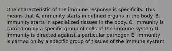 One characteristic of the immune response is specificity. This means that A. immunity starts in defined organs in the body. B. immunity starts in specialized tissues in the body. C. immunity is carried on by a specific group of cells of the immune system D. immunity is directed against a particular pathogen E. immunity is carried on by a specific group of tissues of the immune system