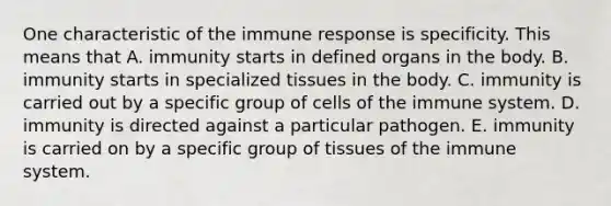 One characteristic of the immune response is specificity. This means that A. immunity starts in defined organs in the body. B. immunity starts in specialized tissues in the body. C. immunity is carried out by a specific group of cells of the immune system. D. immunity is directed against a particular pathogen. E. immunity is carried on by a specific group of tissues of the immune system.