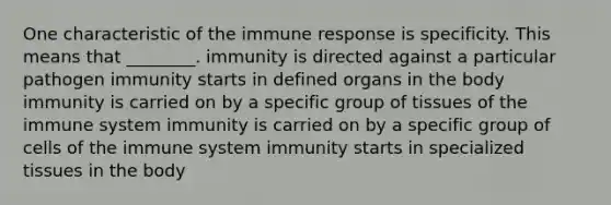 One characteristic of the immune response is specificity. This means that ________. immunity is directed against a particular pathogen immunity starts in defined organs in the body immunity is carried on by a specific group of tissues of the immune system immunity is carried on by a specific group of <a href='https://www.questionai.com/knowledge/kEGzZ28NfR-cells-of-the-immune-system' class='anchor-knowledge'>cells of the immune system</a> immunity starts in specialized tissues in the body