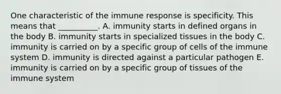 One characteristic of the immune response is specificity. This means that __________. A. immunity starts in defined organs in the body B. immunity starts in specialized tissues in the body C. immunity is carried on by a specific group of cells of the immune system D. immunity is directed against a particular pathogen E. immunity is carried on by a specific group of tissues of the immune system