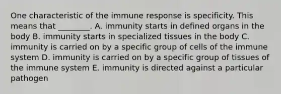 One characteristic of the immune response is specificity. This means that ________. A. immunity starts in defined organs in the body B. immunity starts in specialized tissues in the body C. immunity is carried on by a specific group of cells of the immune system D. immunity is carried on by a specific group of tissues of the immune system E. immunity is directed against a particular pathogen