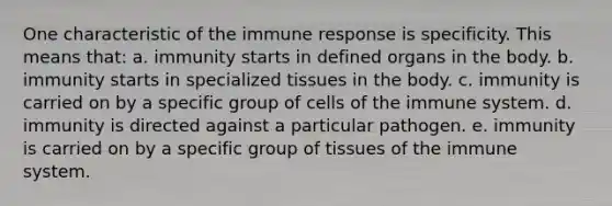 One characteristic of the immune response is specificity. This means that: a. immunity starts in defined organs in the body. b. immunity starts in specialized tissues in the body. c. immunity is carried on by a specific group of <a href='https://www.questionai.com/knowledge/kEGzZ28NfR-cells-of-the-immune-system' class='anchor-knowledge'>cells of the immune system</a>. d. immunity is directed against a particular pathogen. e. immunity is carried on by a specific group of tissues of the immune system.