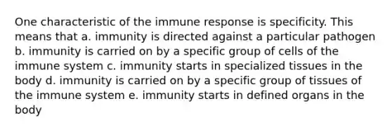 One characteristic of the immune response is specificity. This means that a. immunity is directed against a particular pathogen b. immunity is carried on by a specific group of cells of the immune system c. immunity starts in specialized tissues in the body d. immunity is carried on by a specific group of tissues of the immune system e. immunity starts in defined organs in the body