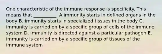 One characteristic of the immune response is specificity. This means that __________. A.immunity starts in defined organs in the body B. immunity starts in specialized tissues in the body C. immunity is carried on by a specific group of cells of the immune system D. immunity is directed against a particular pathogen E. immunity is carried on by a specific group of tissues of the immune system