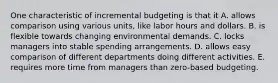 One characteristic of incremental budgeting is that it A. allows comparison using various units, like labor hours and dollars. B. is flexible towards changing environmental demands. C. locks managers into stable spending arrangements. D. allows easy comparison of different departments doing different activities. E. requires more time from managers than zero-based budgeting.