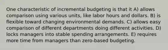 One characteristic of incremental budgeting is that it A) allows comparison using various units, like labor hours and dollars. B) is flexible toward changing environmental demands. C) allows easy comparison of different departments doing different activities. D) locks managers into stable spending arrangements. E) requires more time from managers than zero-based budgeting.