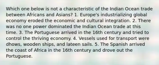 Which one below is not a characteristic of the Indian Ocean trade between Africans and Asians? 1. Europe's industrializing global economy eroded the economic and cultural integration. 2. There was no one power dominated the Indian Ocean trade at this time. 3. The Portuguese arrived in the 16th century and tried to control the thriving economy. 4. Vessels used for transport were dhows, wooden ships, and lateen sails. 5. The Spanish arrived the coast of Africa in the 16th century and drove out the Portuguese.