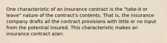 One characteristic of an insurance contract is the "take-it or leave" nature of the contract's contents. That is, the insurance company drafts all the contract provisions with little or no input from the potential insured. This characteristic makes an insurance contract a/an: