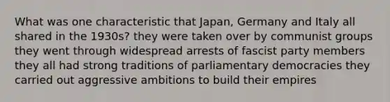 What was one characteristic that Japan, Germany and Italy all shared in the 1930s? they were taken over by communist groups they went through widespread arrests of fascist party members they all had strong traditions of parliamentary democracies they carried out aggressive ambitions to build their empires