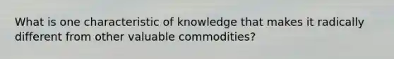 What is one characteristic of knowledge that makes it radically different from other valuable commodities?