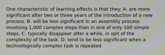 One characteristic of learning effects is that they: A. are more significant after two or three years of the introduction of a new process. B. will be less significant in an assembly process involving 1,000 complex steps than in one of only 100 simple steps. C. typically disappear after a while, in spit of the complexity of the task. D. tend to be less significant when a technologically complex task is repeated.