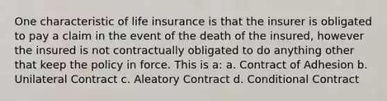 One characteristic of life insurance is that the insurer is obligated to pay a claim in the event of the death of the insured, however the insured is not contractually obligated to do anything other that keep the policy in force. This is a: a. Contract of Adhesion b. Unilateral Contract c. Aleatory Contract d. Conditional Contract