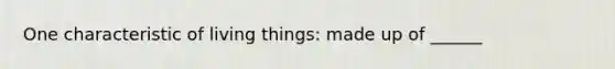 One characteristic of living things: made up of ______