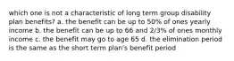 which one is not a characteristic of long term group disability plan benefits? a. the benefit can be up to 50% of ones yearly income b. the benefit can be up to 66 and 2/3% of ones monthly income c. the benefit may go to age 65 d. the elimination period is the same as the short term plan's benefit period