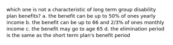 which one is not a characteristic of long term group disability plan benefits? a. the benefit can be up to 50% of ones yearly income b. the benefit can be up to 66 and 2/3% of ones monthly income c. the benefit may go to age 65 d. the elimination period is the same as the short term plan's benefit period