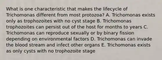 What is one characteristic that makes the lifecycle of Trichomonas different from most protozoa? A. Trichomonas exists only as trophozoites with no cyst stage B. Trichomonas trophozoites can persist out of the host for months to years C. Trichomonas can reproduce sexually or by binary fission depending on environmental factors D. Trichomonas can invade the blood stream and infect other organs E. Trichomonas exists as only cysts with no trophozoite stage