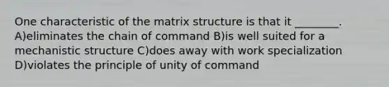 One characteristic of the matrix structure is that it ________. A)eliminates the chain of command B)is well suited for a mechanistic structure C)does away with work specialization D)violates the principle of unity of command