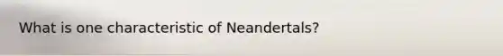 What is one characteristic of Neandertals?