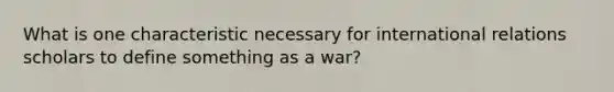 What is one characteristic necessary for international relations scholars to define something as a war?