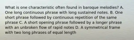 What is one characteristic often found in baroque melodies? A. One long continuous phrase with long sustained notes. B. One short phrase followed by continuous repetition of the same phrase C. A short opening phrase followed by a longer phrase with an unbroken flow of rapid notes D. A symmetrical frame with two long phrases of equal length