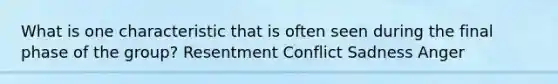 What is one characteristic that is often seen during the final phase of the group? Resentment Conflict Sadness Anger