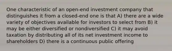 One characteristic of an open-end investment company that distinguishes it from a closed-end one is that A) there are a wide variety of objectives available for investors to select from B) it may be either diversified or nondiversified C) it may avoid taxation by distributing all of its net investment income to shareholders D) there is a continuous public offering