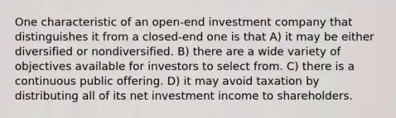 One characteristic of an open-end investment company that distinguishes it from a closed-end one is that A) it may be either diversified or nondiversified. B) there are a wide variety of objectives available for investors to select from. C) there is a continuous public offering. D) it may avoid taxation by distributing all of its net investment income to shareholders.