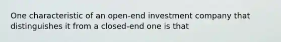 One characteristic of an open-end investment company that distinguishes it from a closed-end one is that