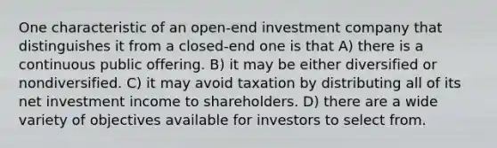 One characteristic of an open-end investment company that distinguishes it from a closed-end one is that A) there is a continuous public offering. B) it may be either diversified or nondiversified. C) it may avoid taxation by distributing all of its net investment income to shareholders. D) there are a wide variety of objectives available for investors to select from.