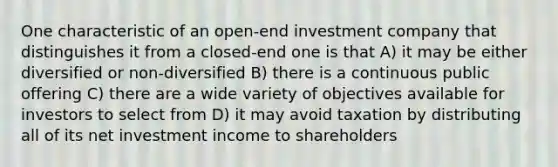 One characteristic of an open-end investment company that distinguishes it from a closed-end one is that A) it may be either diversified or non-diversified B) there is a continuous public offering C) there are a wide variety of objectives available for investors to select from D) it may avoid taxation by distributing all of its net investment income to shareholders