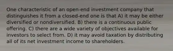 One characteristic of an open-end investment company that distinguishes it from a closed-end one is that A) it may be either diversified or nondiversified. B) there is a continuous public offering. C) there are a wide variety of objectives available for investors to select from. D) it may avoid taxation by distributing all of its net investment income to shareholders.