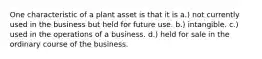 One characteristic of a plant asset is that it is a.) not currently used in the business but held for future use. b.) intangible. c.) used in the operations of a business. d.) held for sale in the ordinary course of the business.