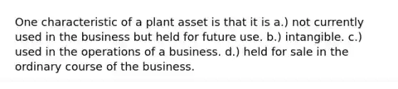 One characteristic of a plant asset is that it is a.) not currently used in the business but held for future use. b.) intangible. c.) used in the operations of a business. d.) held for sale in the ordinary course of the business.