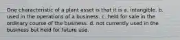 One characteristic of a plant asset is that it is a. intangible. b. used in the operations of a business. c. held for sale in the ordinary course of the business. d. not currently used in the business but held for future use.