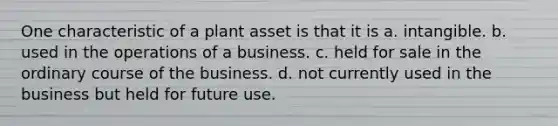 One characteristic of a plant asset is that it is a. intangible. b. used in the operations of a business. c. held for sale in the ordinary course of the business. d. not currently used in the business but held for future use.