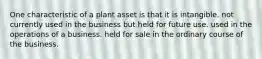 One characteristic of a plant asset is that it is intangible. not currently used in the business but held for future use. used in the operations of a business. held for sale in the ordinary course of the business.