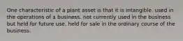 One characteristic of a plant asset is that it is intangible. used in the operations of a business. not currently used in the business but held for future use. held for sale in the ordinary course of the business.