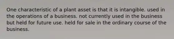 One characteristic of a plant asset is that it is intangible. used in the operations of a business. not currently used in the business but held for future use. held for sale in the ordinary course of the business.