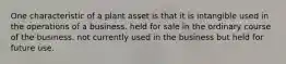 One characteristic of a plant asset is that it is intangible used in the operations of a business. held for sale in the ordinary course of the business. not currently used in the business but held for future use.