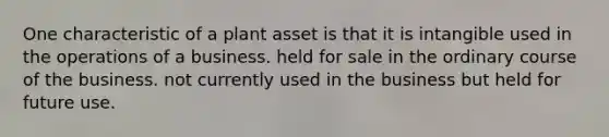 One characteristic of a plant asset is that it is intangible used in the operations of a business. held for sale in the ordinary course of the business. not currently used in the business but held for future use.