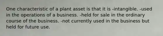 One characteristic of a plant asset is that it is -intangible. -used in the operations of a business. -held for sale in the ordinary course of the business. -not currently used in the business but held for future use.