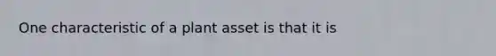 One characteristic of a plant asset is that it is