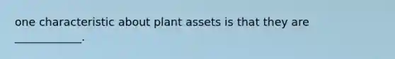 one characteristic about plant assets is that they are ____________.