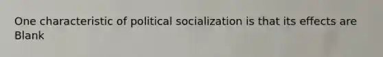 One characteristic of political socialization is that its effects are Blank